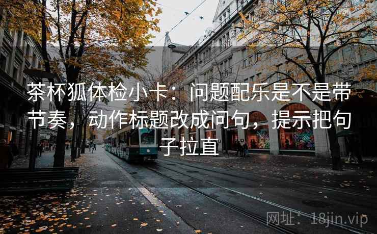 茶杯狐体检小卡：问题配乐是不是带节奏，动作标题改成问句，提示把句子拉直