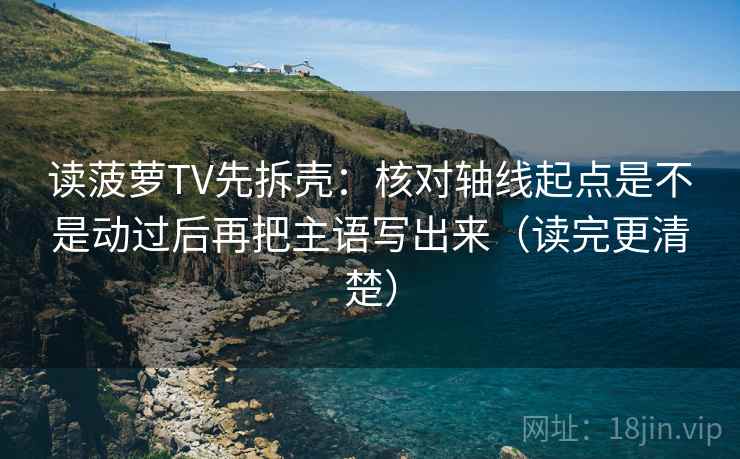 读菠萝TV先拆壳：核对轴线起点是不是动过后再把主语写出来（读完更清楚）
