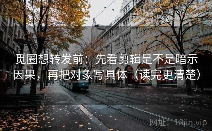 觅圈想转发前：先看剪辑是不是暗示因果，再把对象写具体（读完更清楚）