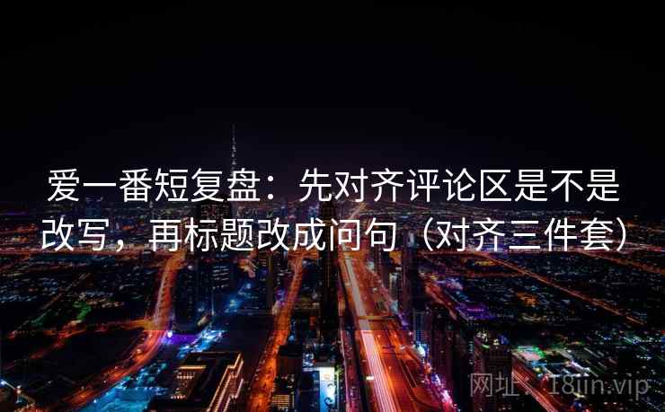 爱一番短复盘：先对齐评论区是不是改写，再标题改成问句（对齐三件套）