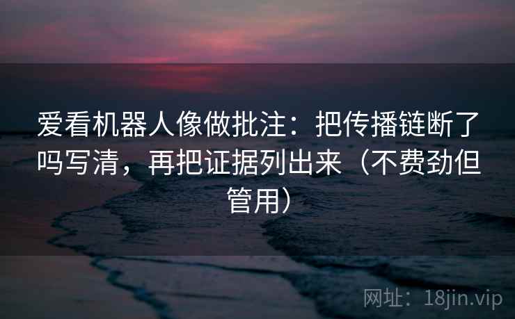爱看机器人像做批注:把传播链断了吗写清,再把证据列出来(不费劲但管用) 爱看机器人像做批注:把传播链断了吗写清,再把证据列出来(不费劲但管用)