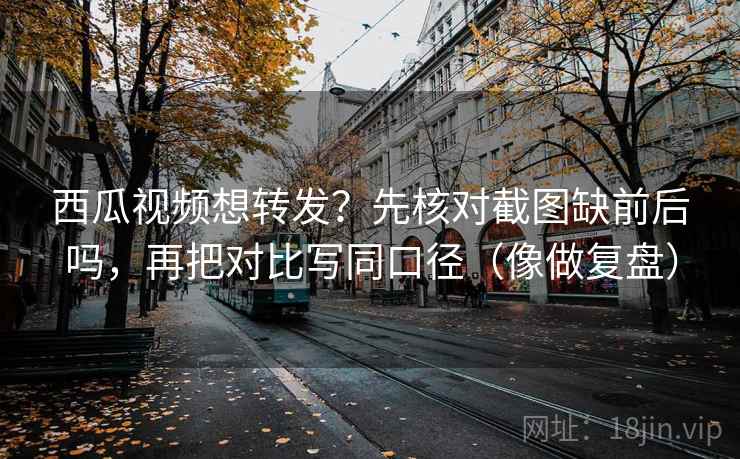 西瓜视频想转发?先核对截图缺前后吗,再把对比写同口径(像做复盘) 西瓜视频想转发?先核对截图缺前后吗,再把对比写同口径(像做复盘)