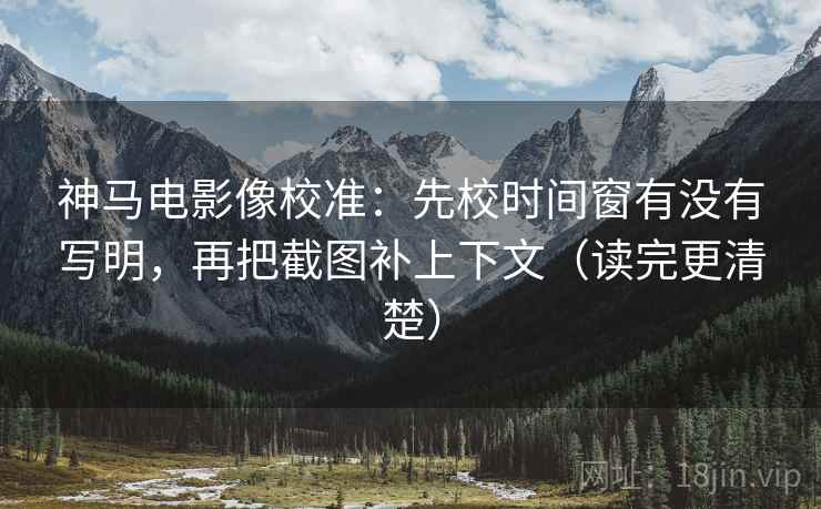 神马电影像校准:先校时间窗有没有写明,再把截图补上下文(读完更清楚) 神马电影像校准:先校时间窗有没有写明,再把截图补上下文(读完更清楚)
