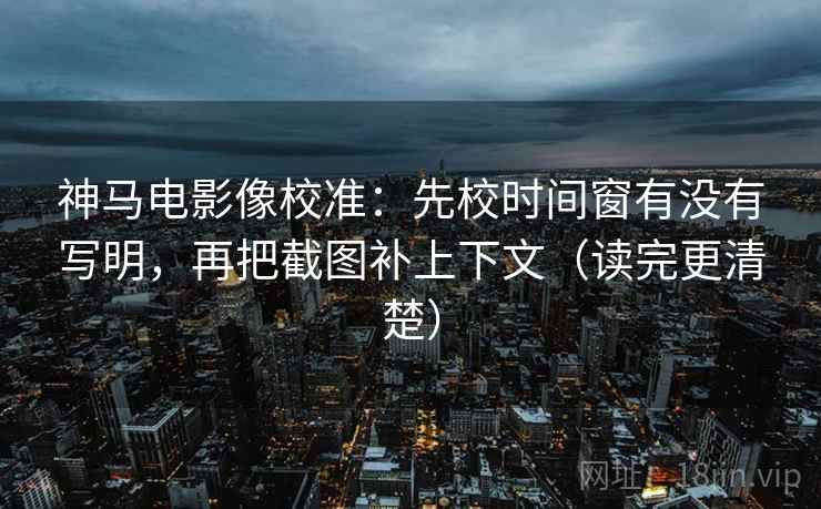 神马电影像校准：先校时间窗有没有写明，再把截图补上下文（读完更清楚）