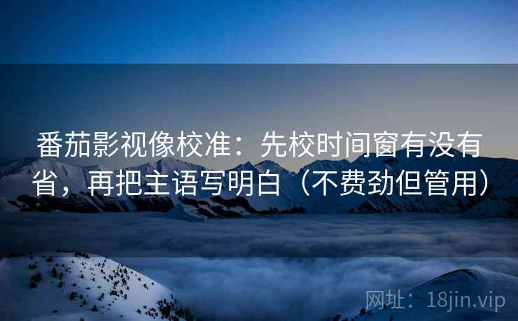 番茄影视像校准:先校时间窗有没有省,再把主语写明白(不费劲但管用) 番茄影视像校准:先校时间窗有没有省,再把主语写明白(不费劲但管用)
