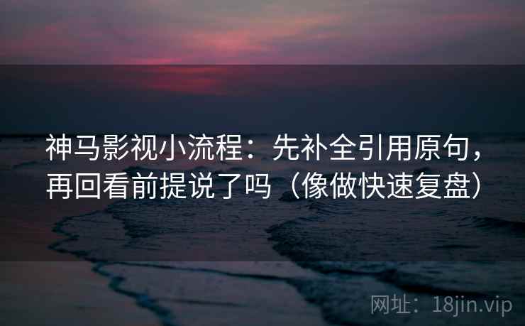 神马影视小流程:先补全引用原句,再回看前提说了吗(像做快速复盘) 神马影视小流程:先补全引用原句,再回看前提说了吗(像做快速复盘)