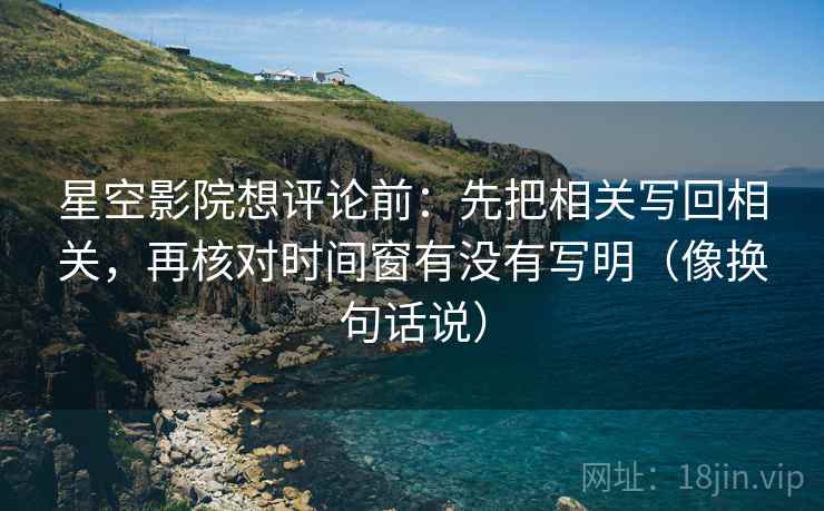 星空影院想评论前：先把相关写回相关，再核对时间窗有没有写明（像换句话说）