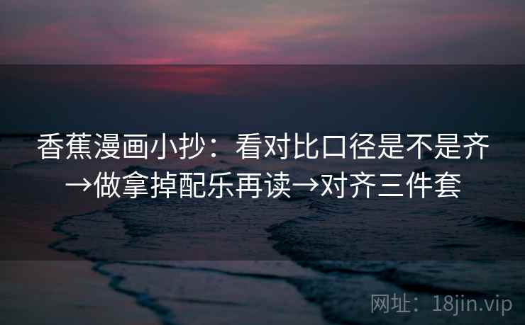 香蕉漫画小抄:看对比口径是不是齐→做拿掉配乐再读→对齐三件套 香蕉漫画小抄:看对比口径是不是齐→做拿掉配乐再读→对齐三件套