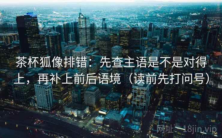 茶杯狐像排错:先查主语是不是对得上,再补上前后语境(读前先打问号) 茶杯狐像排错:先查主语是不是对得上,再补上前后语境(读前先打问号)