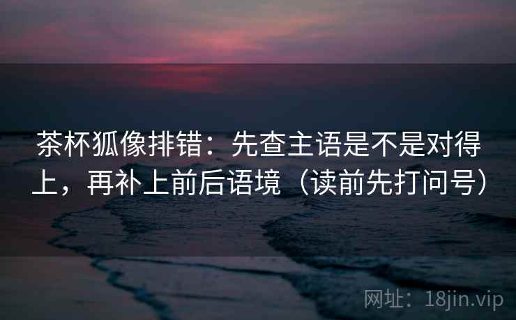 茶杯狐像排错：先查主语是不是对得上，再补上前后语境（读前先打问号）