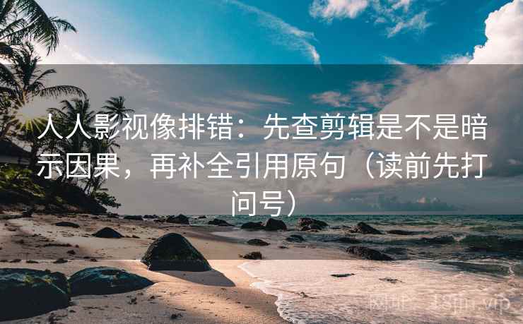 人人影视像排错：先查剪辑是不是暗示因果，再补全引用原句（读前先打问号）