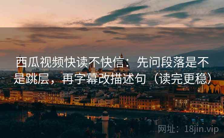西瓜视频快读不快信：先问段落是不是跳层，再字幕改描述句（读完更稳）