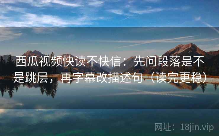西瓜视频快读不快信：先问段落是不是跳层，再字幕改描述句（读完更稳）