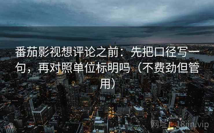 番茄影视想评论之前:先把口径写一句,再对照单位标明吗(不费劲但管用) 番茄影视想评论之前:先把口径写一句,再对照单位标明吗(不费劲但管用)