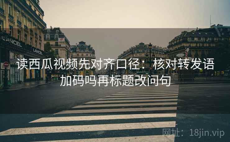 读西瓜视频先对齐口径：核对转发语加码吗再标题改问句