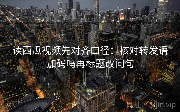 读西瓜视频先对齐口径:核对转发语加码吗再标题改问句 读西瓜视频先对齐口径:核对转发语加码吗再标题改问句