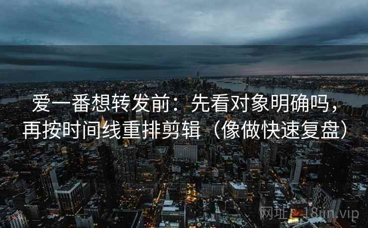 爱一番想转发前：先看对象明确吗，再按时间线重排剪辑（像做快速复盘）