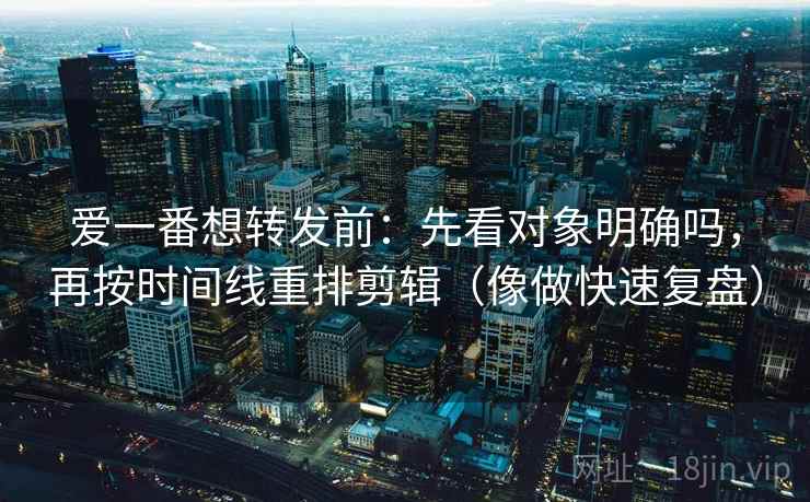 爱一番想转发前:先看对象明确吗,再按时间线重排剪辑(像做快速复盘) 爱一番想转发前:先看对象明确吗,再按时间线重排剪辑(像做快速复盘)