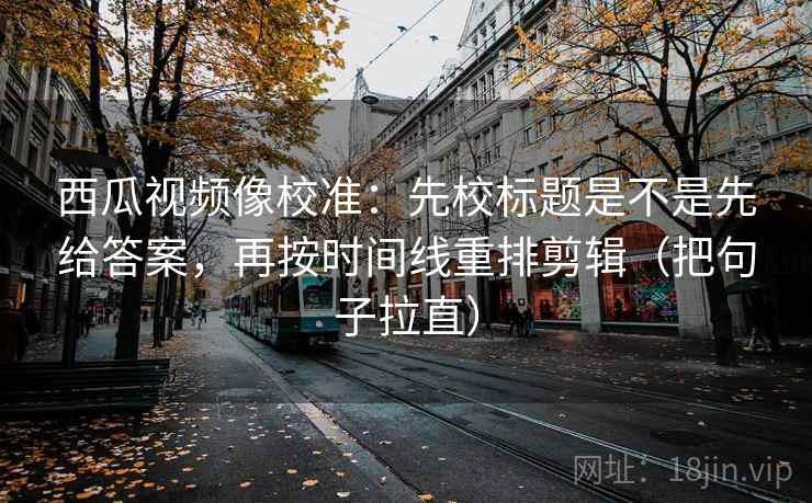 西瓜视频像校准：先校标题是不是先给答案，再按时间线重排剪辑（把句子拉直）