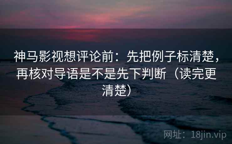 神马影视想评论前：先把例子标清楚，再核对导语是不是先下判断（读完更清楚）