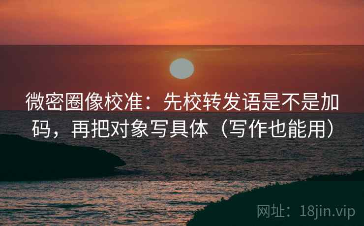 微密圈像校准：先校转发语是不是加码，再把对象写具体（写作也能用）