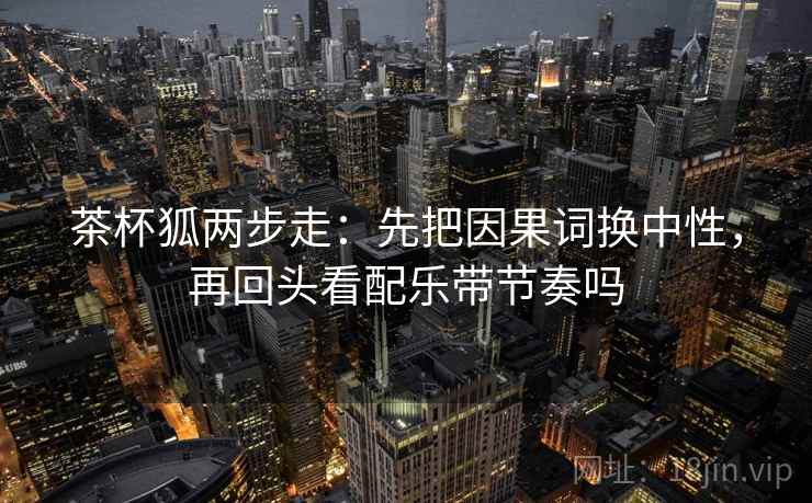 茶杯狐两步走:先把因果词换中性,再回头看配乐带节奏吗 茶杯狐两步走:先把因果词换中性,再回头看配乐带节奏吗