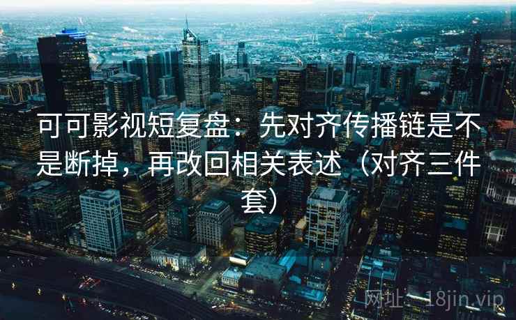 可可影视短复盘：先对齐传播链是不是断掉，再改回相关表述（对齐三件套）