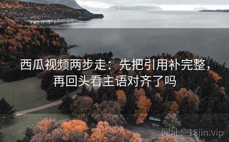 西瓜视频两步走：先把引用补完整，再回头看主语对齐了吗