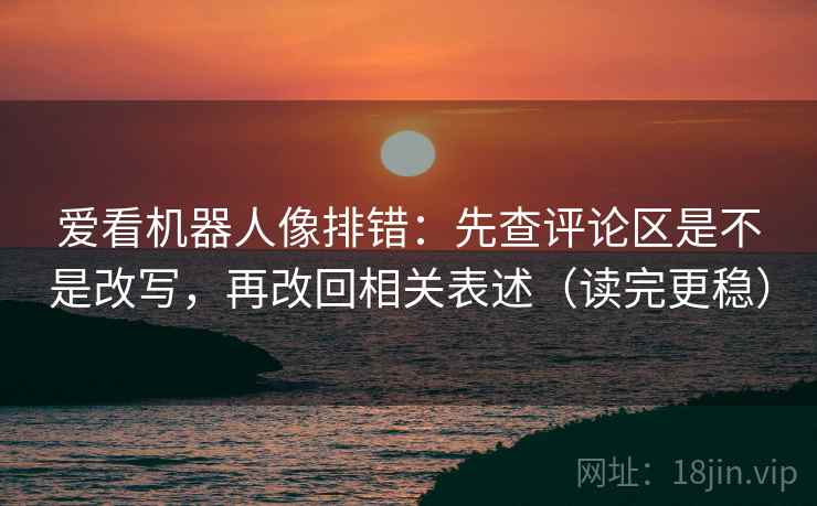 爱看机器人像排错：先查评论区是不是改写，再改回相关表述（读完更稳）