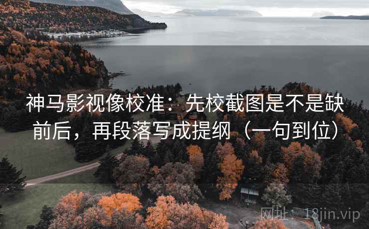 神马影视像校准：先校截图是不是缺前后，再段落写成提纲（一句到位）
