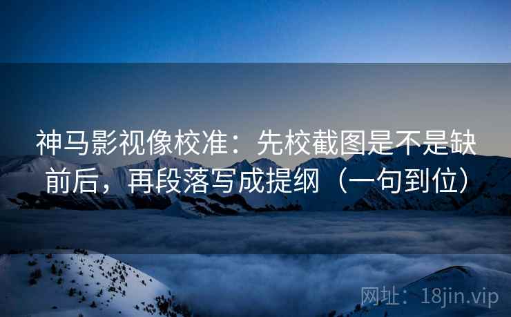 神马影视像校准:先校截图是不是缺前后,再段落写成提纲(一句到位) 神马影视像校准:先校截图是不是缺前后,再段落写成提纲(一句到位)