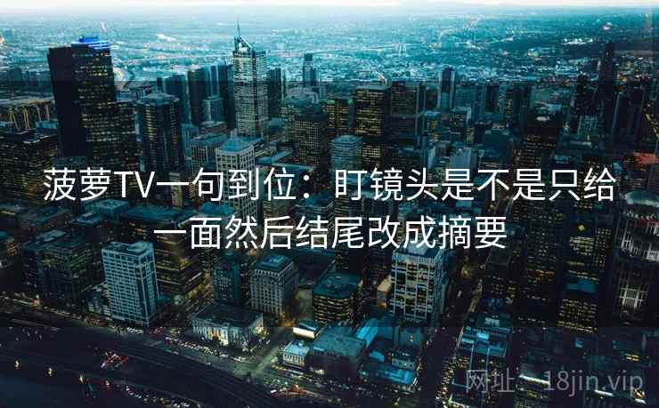 菠萝TV一句到位:盯镜头是不是只给一面然后结尾改成摘要 菠萝TV一句到位:盯镜头是不是只给一面然后结尾改成摘要