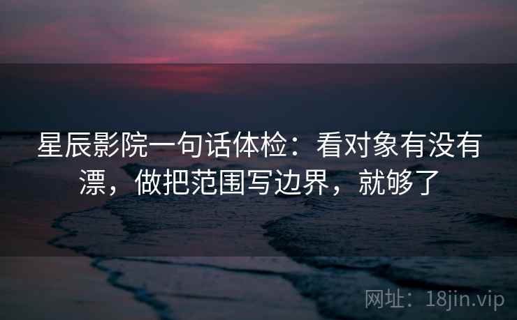星辰影院一句话体检：看对象有没有漂，做把范围写边界，就够了