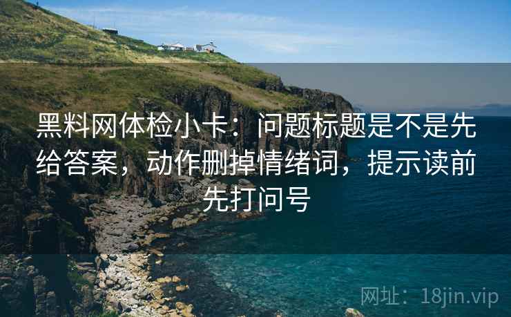 黑料网体检小卡：问题标题是不是先给答案，动作删掉情绪词，提示读前先打问号