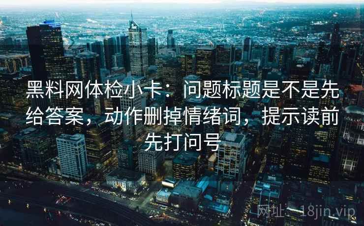 黑料网体检小卡:问题标题是不是先给答案,动作删掉情绪词,提示读前先打问号 黑料网体检小卡:问题标题是不是先给答案,动作删掉情绪词,提示读前先打问号