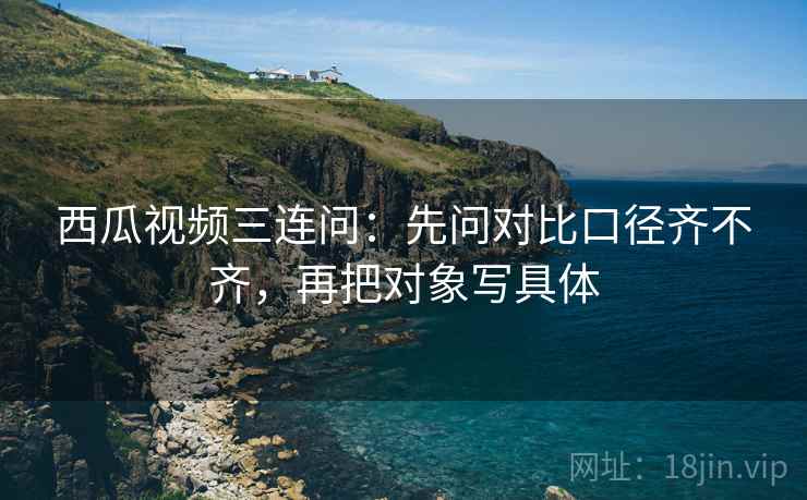 西瓜视频三连问：先问对比口径齐不齐，再把对象写具体