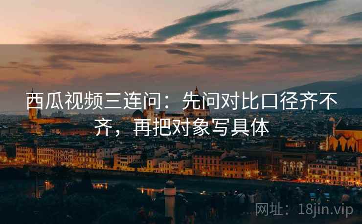 西瓜视频三连问:先问对比口径齐不齐,再把对象写具体 西瓜视频三连问:先问对比口径齐不齐,再把对象写具体