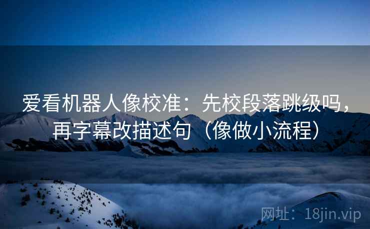 爱看机器人像校准：先校段落跳级吗，再字幕改描述句（像做小流程）
