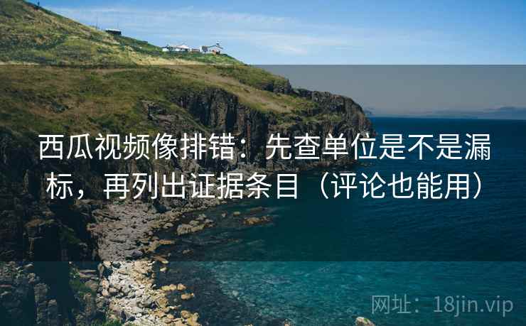 西瓜视频像排错：先查单位是不是漏标，再列出证据条目（评论也能用）