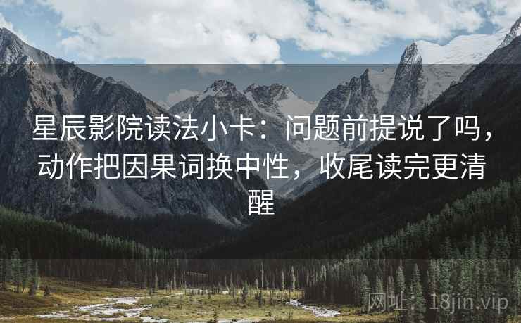 星辰影院读法小卡：问题前提说了吗，动作把因果词换中性，收尾读完更清醒