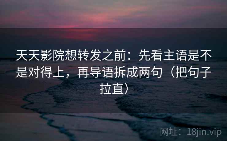 天天影院想转发之前：先看主语是不是对得上，再导语拆成两句（把句子拉直）