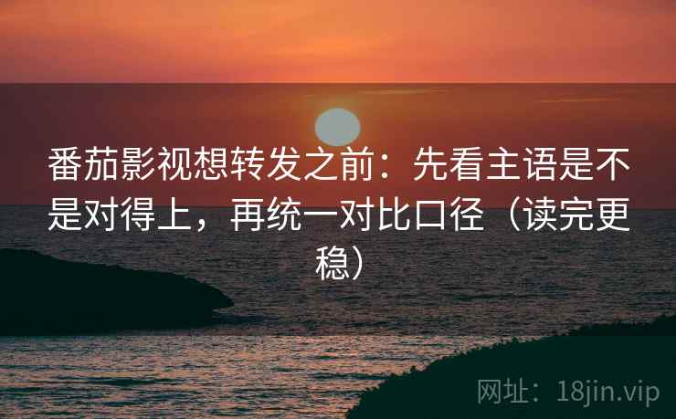 番茄影视想转发之前：先看主语是不是对得上，再统一对比口径（读完更稳）