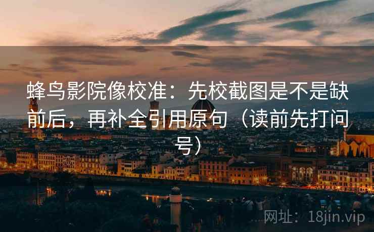蜂鸟影院像校准：先校截图是不是缺前后，再补全引用原句（读前先打问号）
