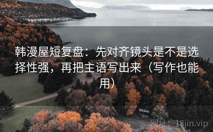 韩漫屋短复盘：先对齐镜头是不是选择性强，再把主语写出来（写作也能用）