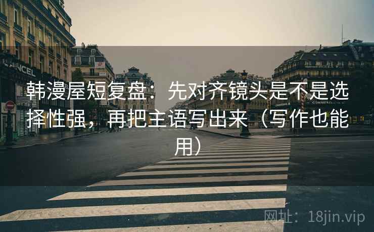 韩漫屋短复盘：先对齐镜头是不是选择性强，再把主语写出来（写作也能用）