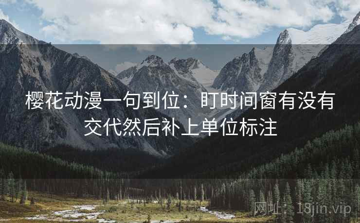 樱花动漫一句到位:盯时间窗有没有交代然后补上单位标注 樱花动漫一句到位:盯时间窗有没有交代然后补上单位标注