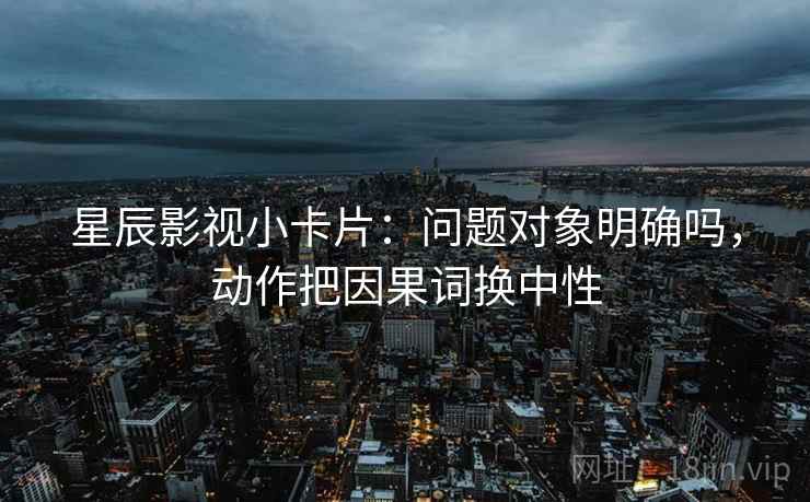 星辰影视小卡片：问题对象明确吗，动作把因果词换中性