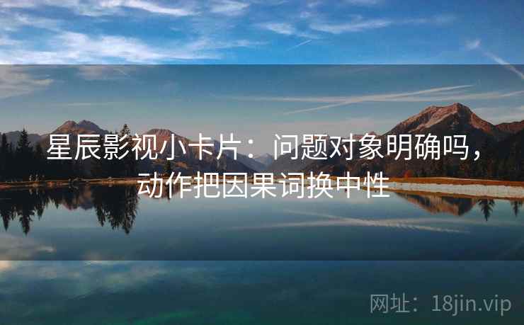星辰影视小卡片:问题对象明确吗,动作把因果词换中性 星辰影视小卡片:问题对象明确吗,动作把因果词换中性