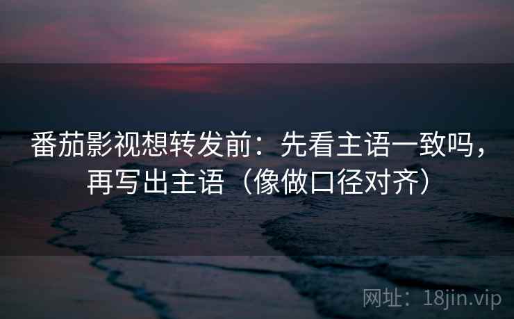 番茄影视想转发前：先看主语一致吗，再写出主语（像做口径对齐）