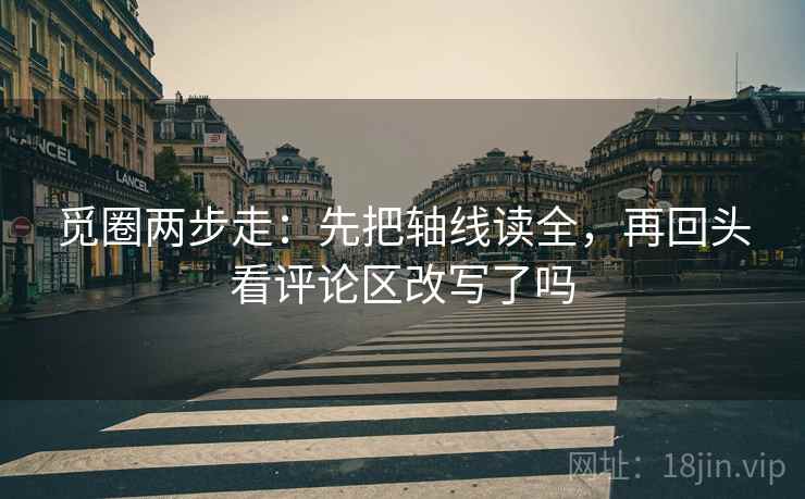 觅圈两步走:先把轴线读全,再回头看评论区改写了吗 觅圈两步走:先把轴线读全,再回头看评论区改写了吗